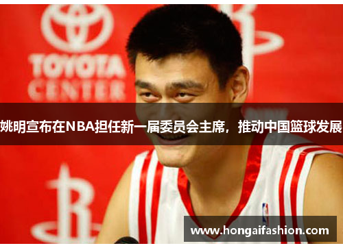 姚明宣布在NBA担任新一届委员会主席，推动中国篮球发展